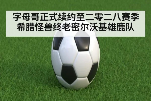 字母哥正式续约至二零二八赛季希腊怪兽终老密尔沃基雄鹿队