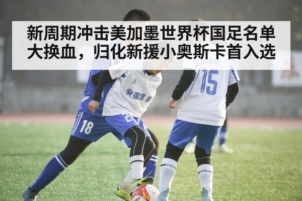 新周期冲击美加墨世界杯国足名单大换血，归化新援小奥斯卡首入选